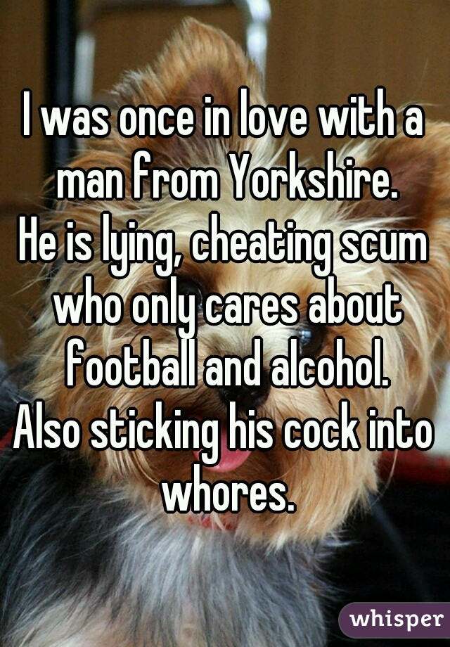I was once in love with a man from Yorkshire.
He is lying, cheating scum who only cares about football and alcohol.
Also sticking his cock into whores.