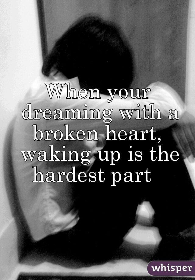 When your dreaming with a broken heart,  waking up is the hardest part   