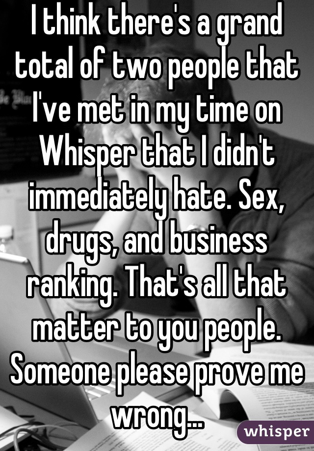 I think there's a grand total of two people that I've met in my time on Whisper that I didn't immediately hate. Sex, drugs, and business ranking. That's all that matter to you people. Someone please prove me wrong...
