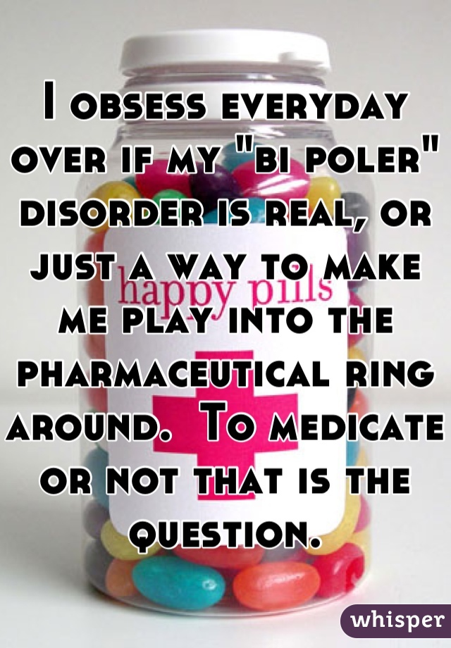 I obsess everyday over if my "bi poler" disorder is real, or just a way to make me play into the pharmaceutical ring around.  To medicate or not that is the question.
   