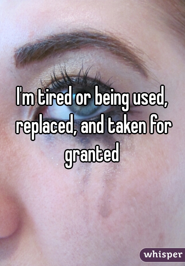 I'm tired or being used, replaced, and taken for granted 