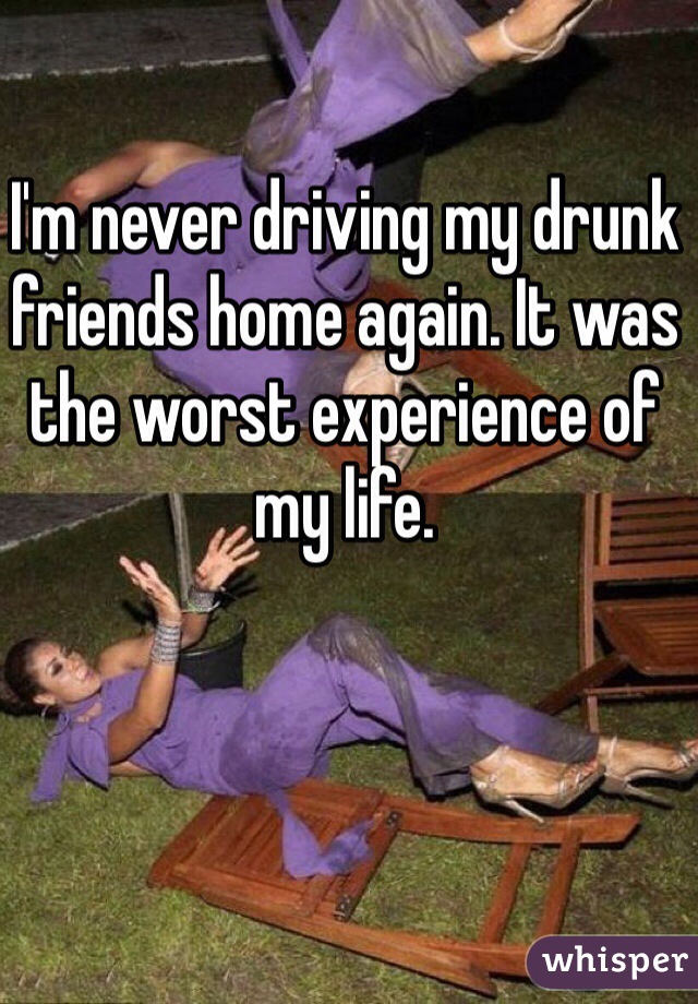 I'm never driving my drunk friends home again. It was the worst experience of my life. 