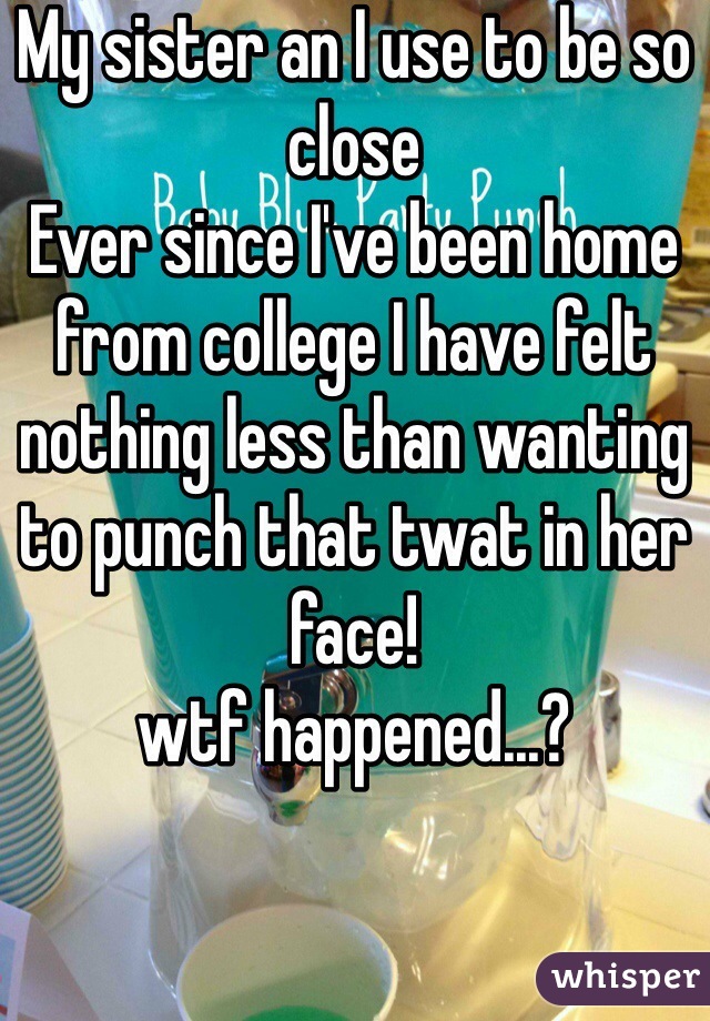 My sister an I use to be so close
Ever since I've been home from college I have felt nothing less than wanting to punch that twat in her face! 
wtf happened...?