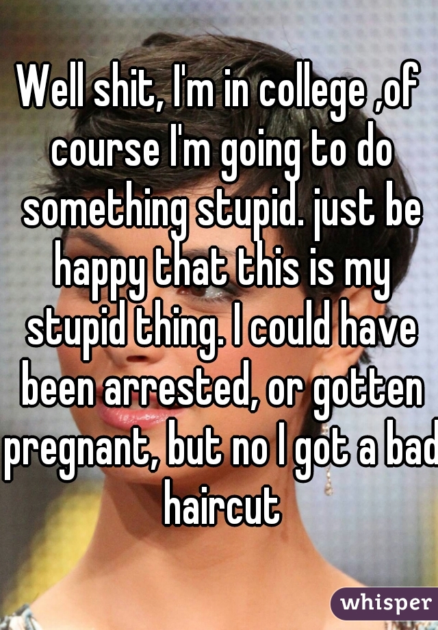 Well shit, I'm in college ,of course I'm going to do something stupid. just be happy that this is my stupid thing. I could have been arrested, or gotten pregnant, but no I got a bad haircut