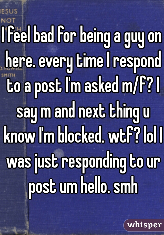 I feel bad for being a guy on here. every time I respond to a post I'm asked m/f? I say m and next thing u know I'm blocked. wtf? lol I was just responding to ur post um hello. smh