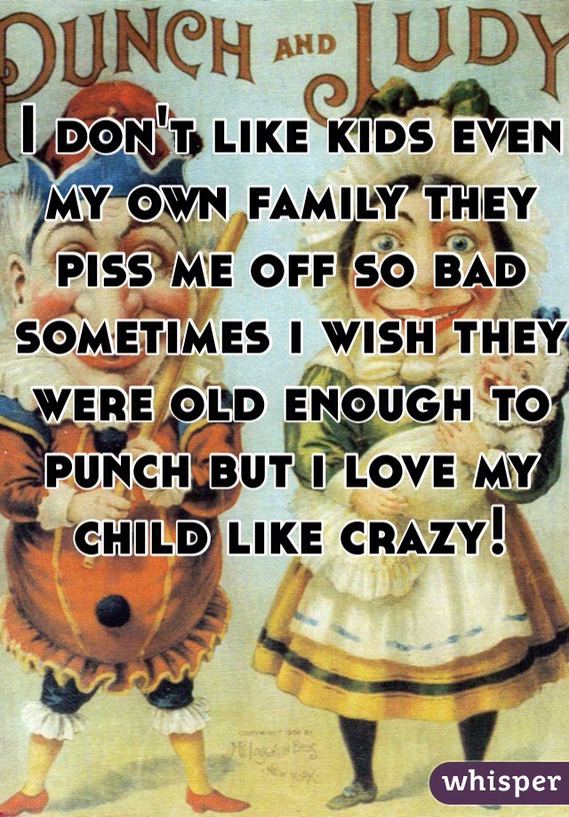 I don't like kids even my own family they piss me off so bad sometimes i wish they were old enough to punch but i love my child like crazy!