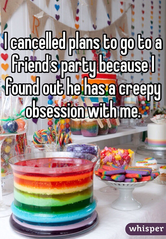I cancelled plans to go to a friend's party because I found out he has a creepy obsession with me.
