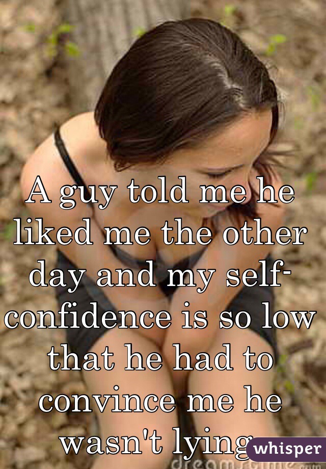 A guy told me he liked me the other day and my self-confidence is so low that he had to convince me he wasn't lying.