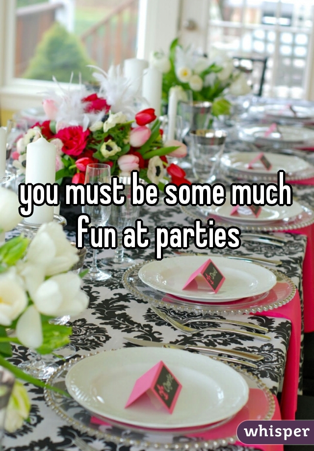 you must be some much fun at parties