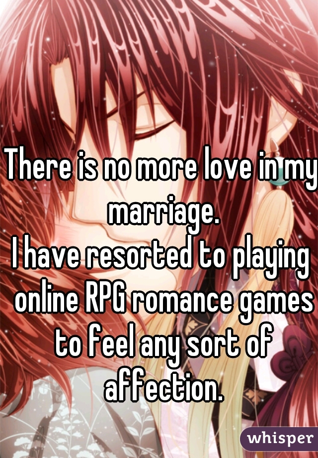 There is no more love in my marriage.

I have resorted to playing online RPG romance games to feel any sort of affection.