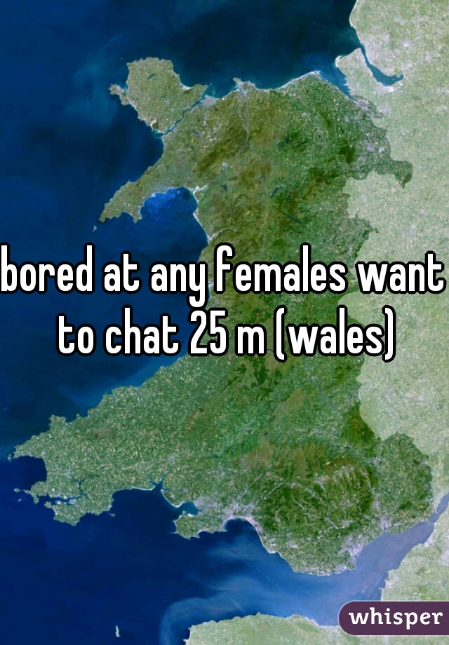 bored at any females want to chat 25 m (wales)