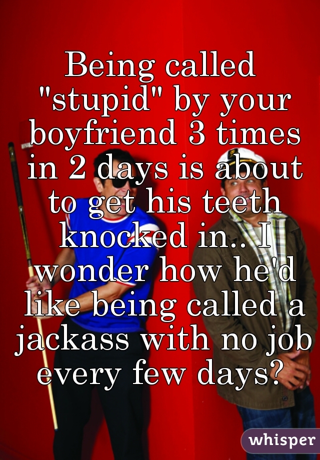 Being called "stupid" by your boyfriend 3 times in 2 days is about to get his teeth knocked in.. I wonder how he'd like being called a jackass with no job every few days? 