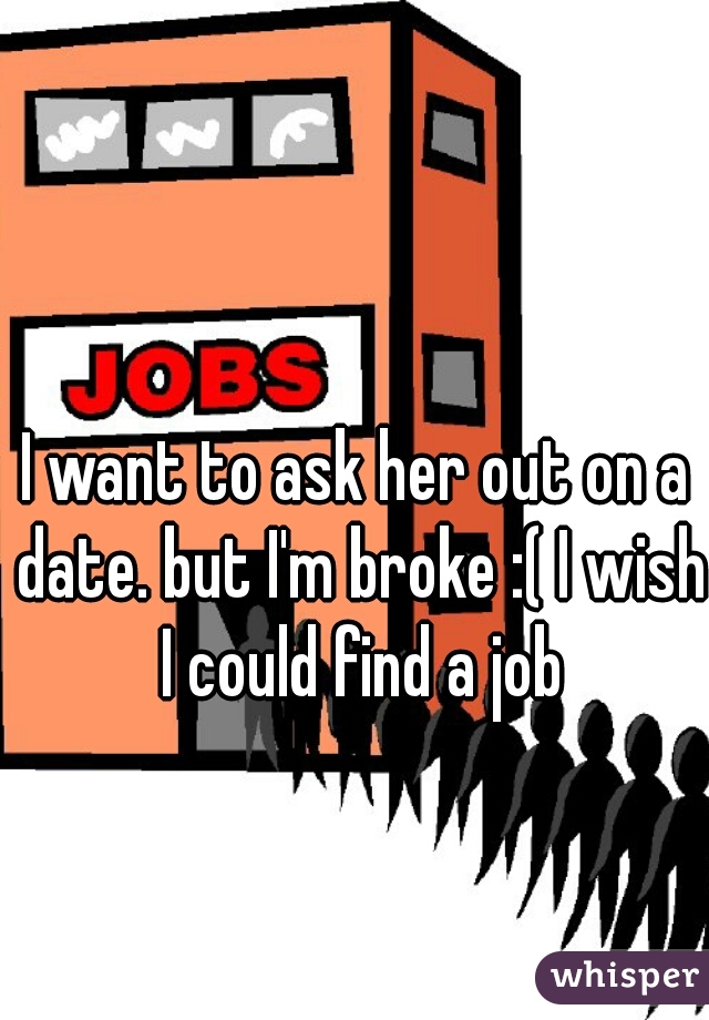 I want to ask her out on a date. but I'm broke :( I wish I could find a job