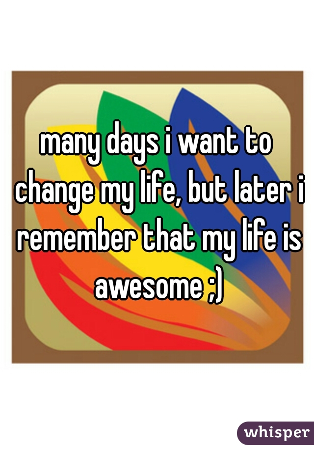 many days i want to change my life, but later i remember that my life is awesome ;)