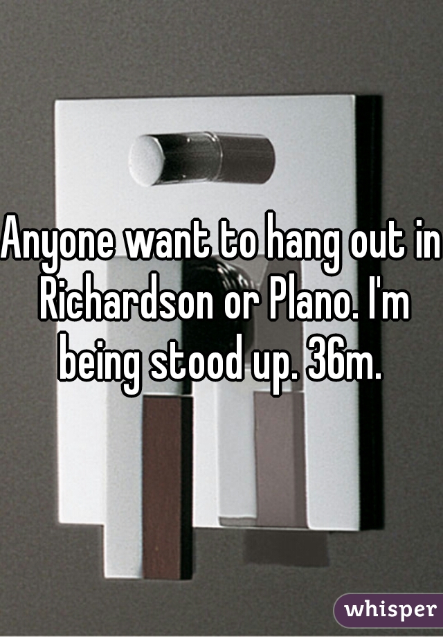 Anyone want to hang out in Richardson or Plano. I'm being stood up. 36m. 