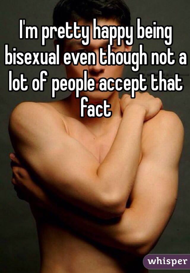 I'm pretty happy being bisexual even though not a lot of people accept that fact