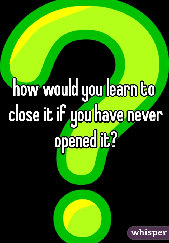how would you learn to close it if you have never opened it?