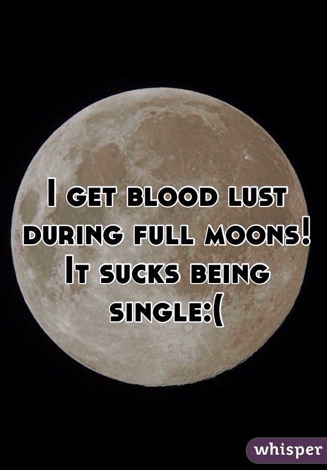 I get blood lust during full moons!
It sucks being single:(