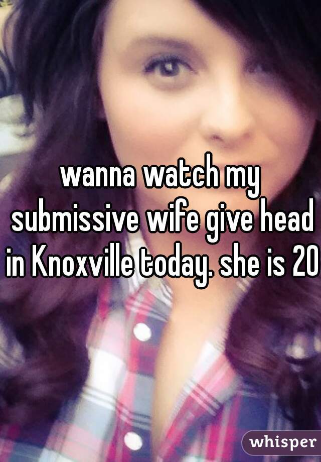 wanna watch my submissive wife give head in Knoxville today. she is 20