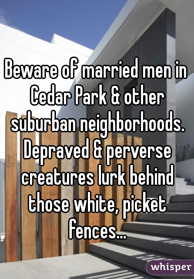 Beware of married men in Cedar Park & other suburban neighborhoods. Depraved & perverse creatures lurk behind those white, picket fences...