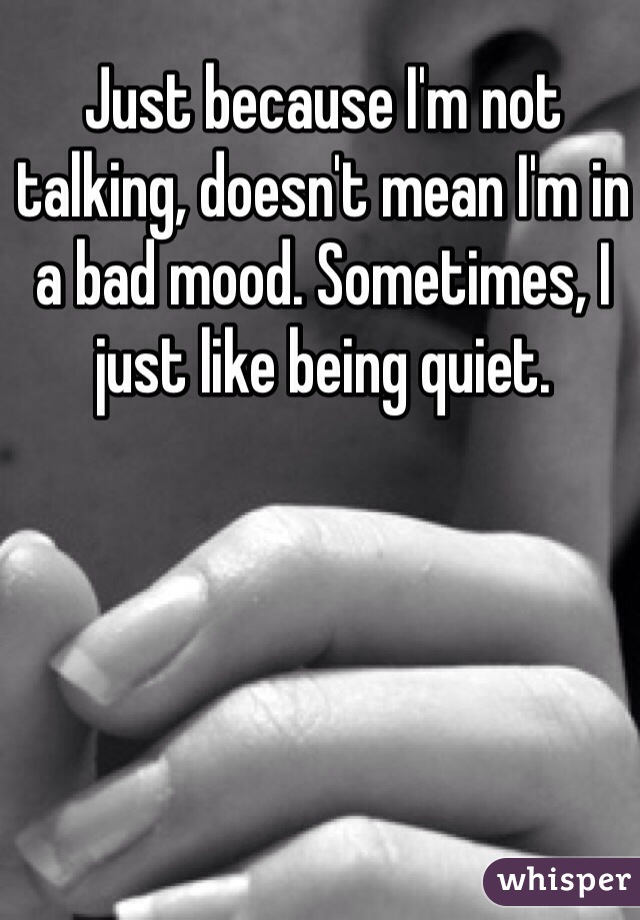 Just because I'm not talking, doesn't mean I'm in a bad mood. Sometimes, I just like being quiet.