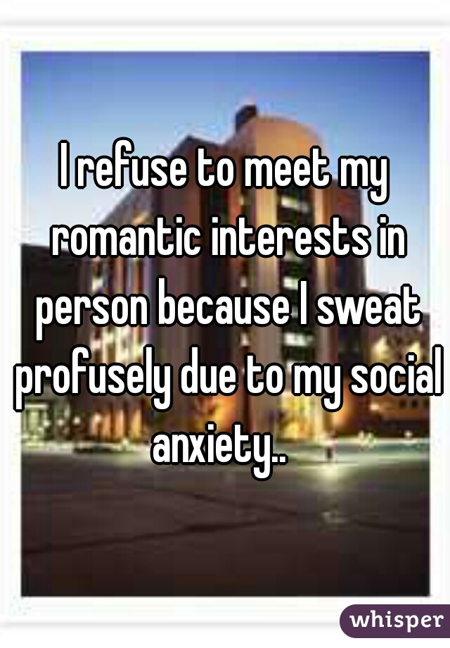 I refuse to meet my romantic interests in person because I sweat profusely due to my social anxiety..  
