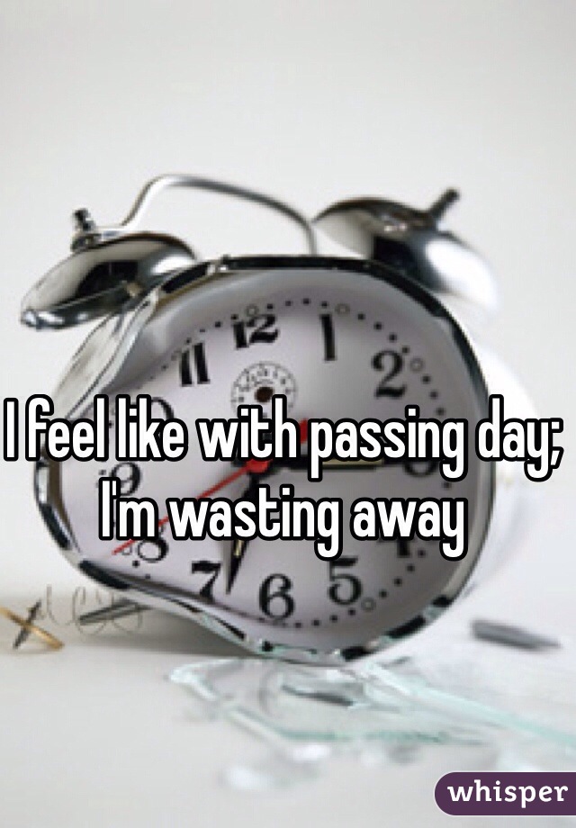 I feel like with passing day; I'm wasting away