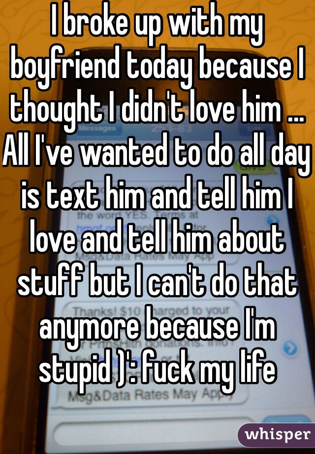 I broke up with my boyfriend today because I thought I didn't love him ... All I've wanted to do all day is text him and tell him I love and tell him about stuff but I can't do that anymore because I'm stupid )': fuck my life