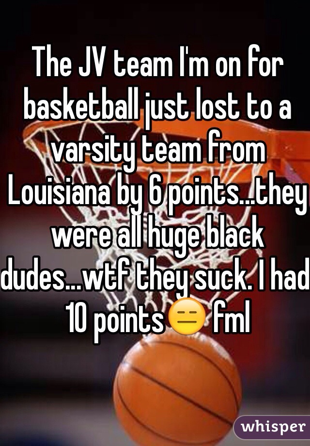The JV team I'm on for basketball just lost to a varsity team from Louisiana by 6 points...they were all huge black dudes...wtf they suck. I had 10 points😑 fml
