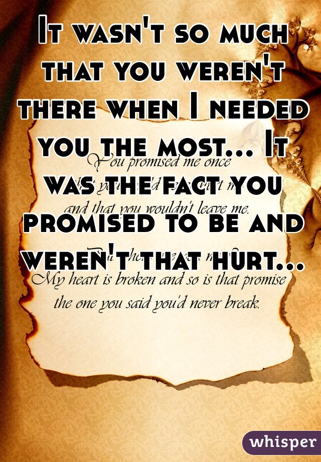It wasn't so much that you weren't there when I needed you the most... It was the fact you promised to be and weren't that hurt...