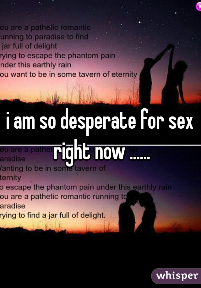 i am so desperate for sex right now ......