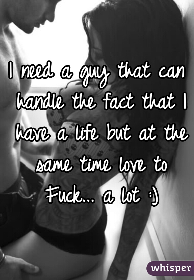 I need a guy that can handle the fact that I have a life but at the same time love to Fuck... a lot :)