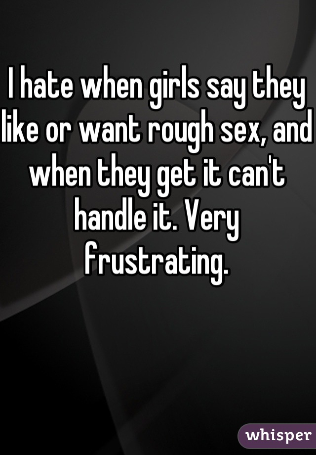 I hate when girls say they like or want rough sex, and when they get it can't handle it. Very frustrating.
