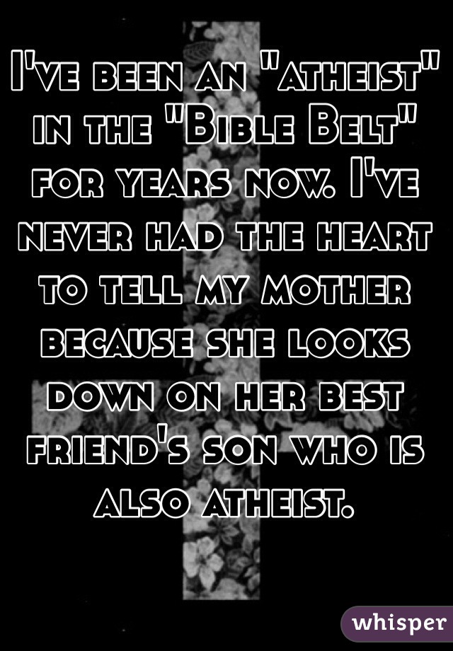 I've been an "atheist" in the "Bible Belt" for years now. I've never had the heart to tell my mother because she looks down on her best friend's son who is also atheist.