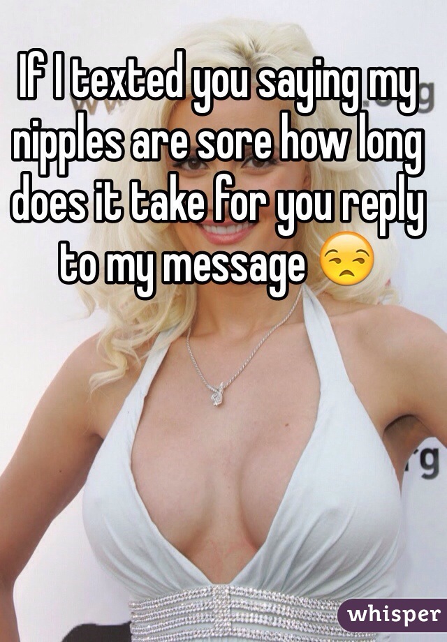 If I texted you saying my nipples are sore how long does it take for you reply to my message 😒