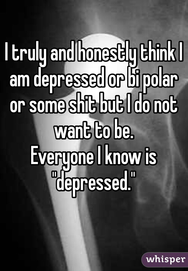 I truly and honestly think I am depressed or bi polar or some shit but I do not want to be. 
Everyone I know is "depressed." 