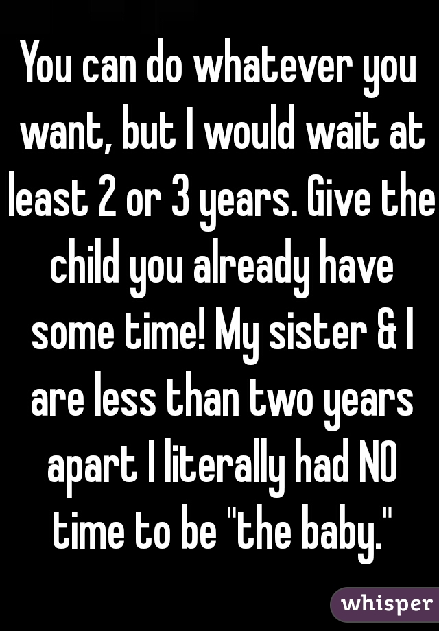 You can do whatever you want, but I would wait at least 2 or 3 years. Give the child you already have some time! My sister & I are less than two years apart I literally had NO time to be "the baby."