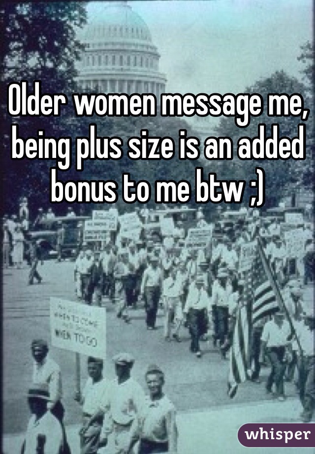 Older women message me, being plus size is an added bonus to me btw ;)