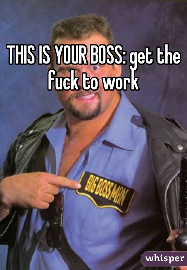 THIS IS YOUR BOSS: get the fuck to work 