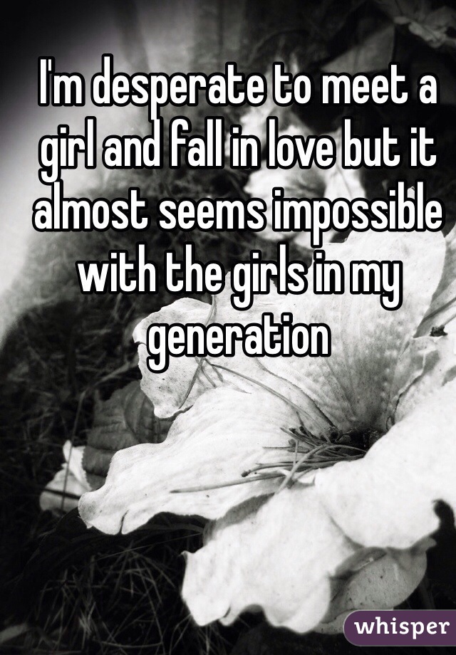 I'm desperate to meet a girl and fall in love but it almost seems impossible with the girls in my generation