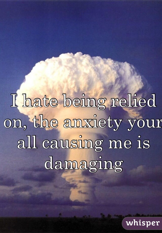 I hate being relied on, the anxiety your all causing me is damaging 