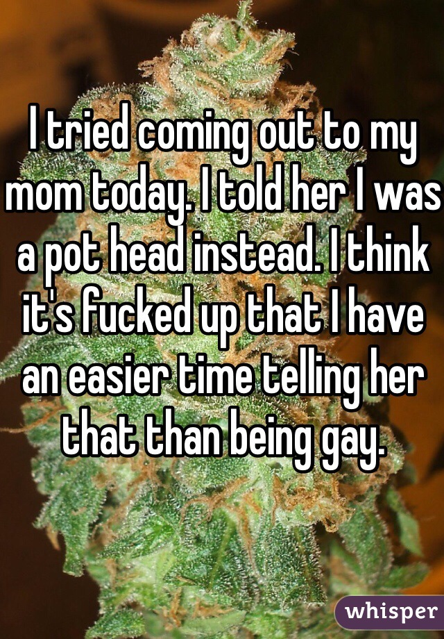 I tried coming out to my mom today. I told her I was a pot head instead. I think it's fucked up that I have an easier time telling her that than being gay. 