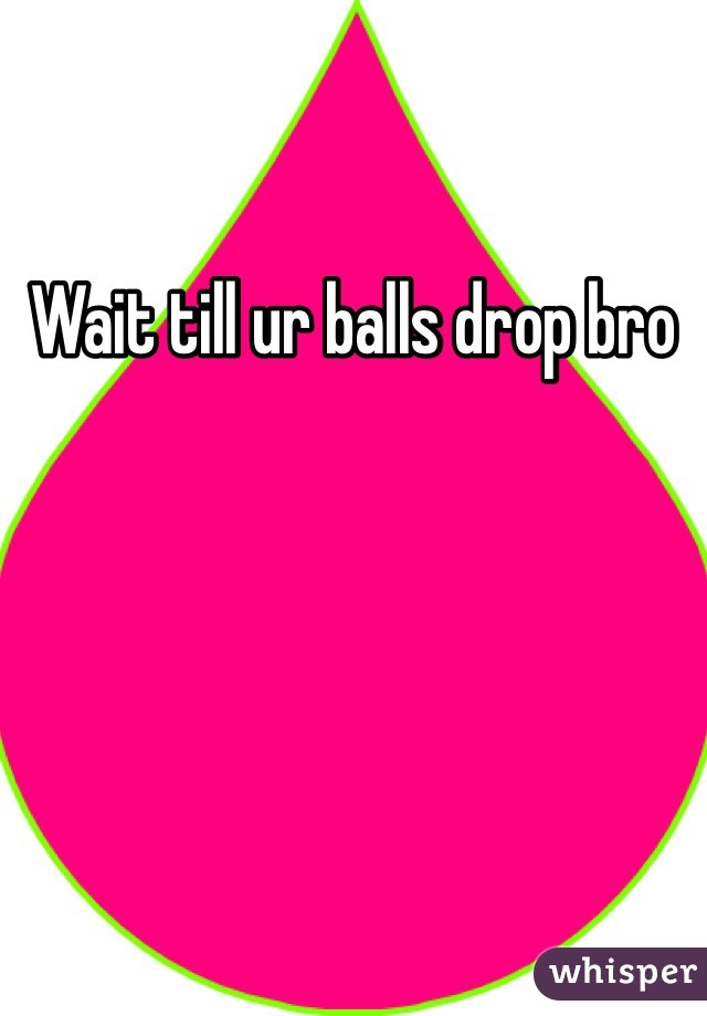 Wait till ur balls drop bro