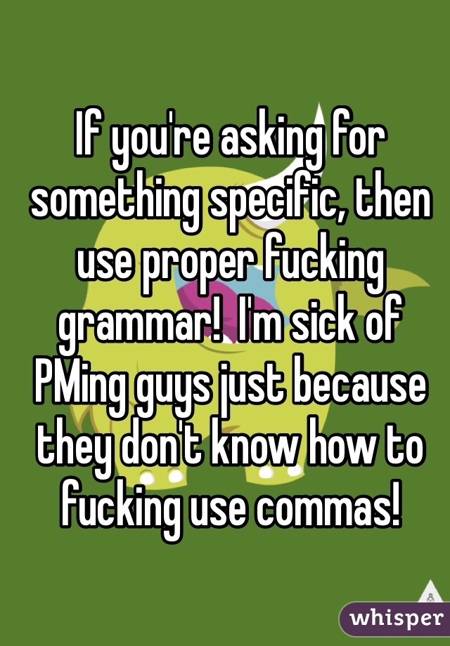 If you're asking for something specific, then use proper fucking grammar!  I'm sick of PMing guys just because they don't know how to fucking use commas!