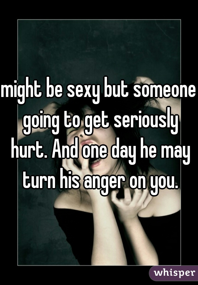 might be sexy but someone going to get seriously hurt. And one day he may turn his anger on you.