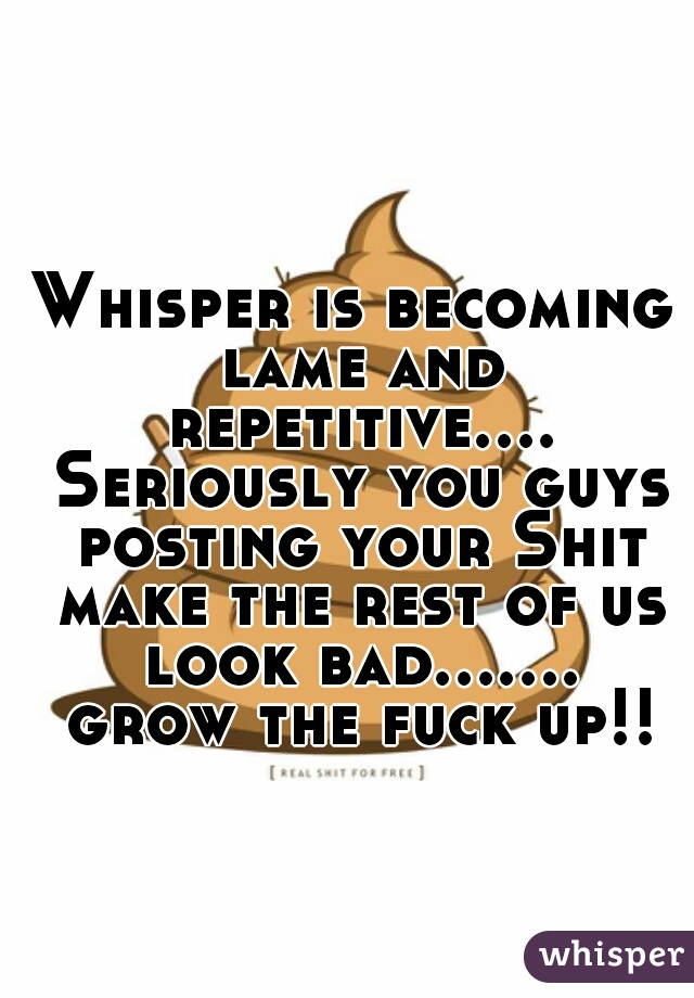Whisper is becoming lame and repetitive.... Seriously you guys posting your Shit make the rest of us look bad....... grow the fuck up!!