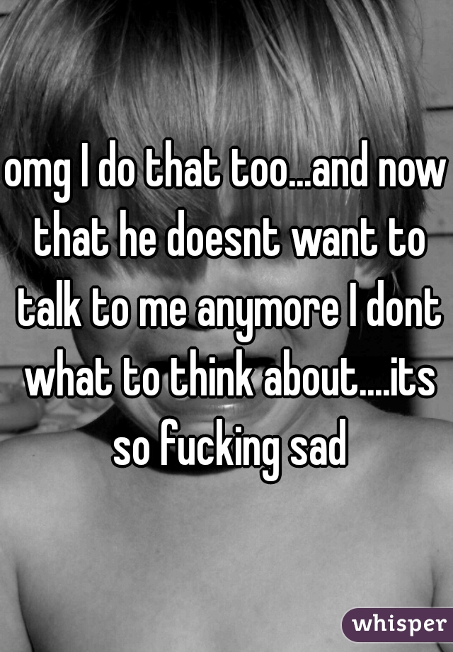 omg I do that too...and now that he doesnt want to talk to me anymore I dont what to think about....its so fucking sad