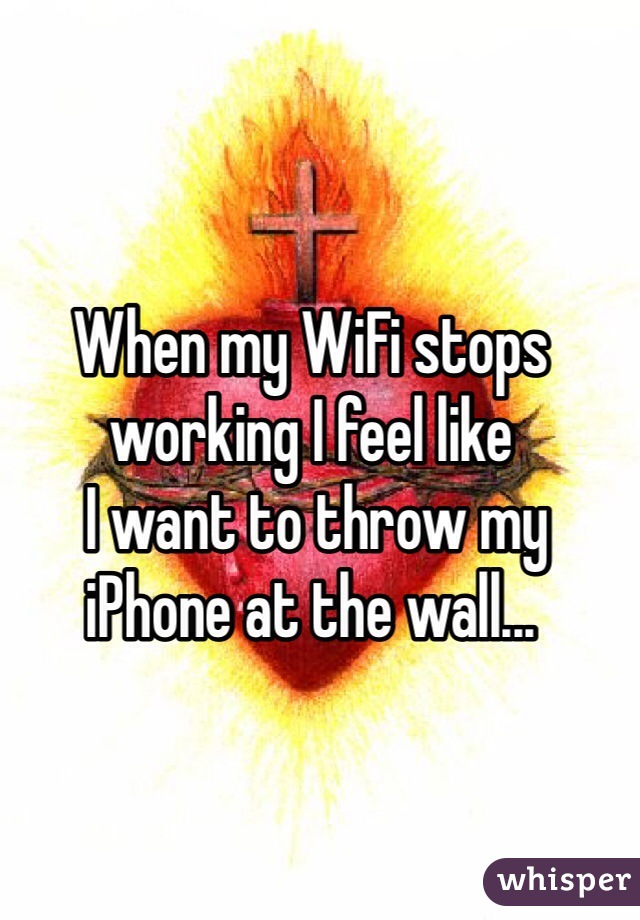 When my WiFi stops working I feel like
 I want to throw my iPhone at the wall...