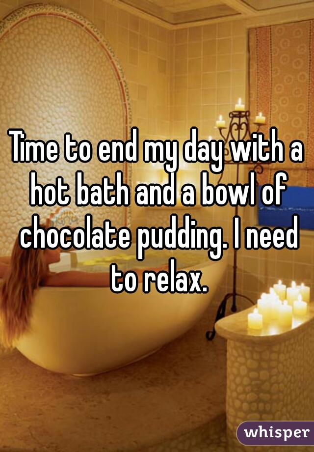 Time to end my day with a hot bath and a bowl of chocolate pudding. I need to relax.