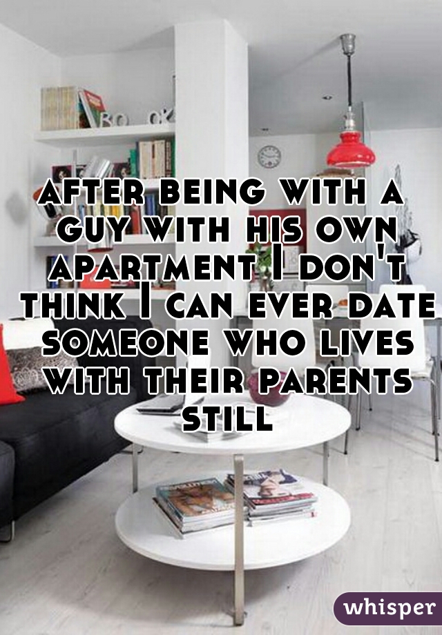 after being with a guy with his own apartment I don't think I can ever date someone who lives with their parents still